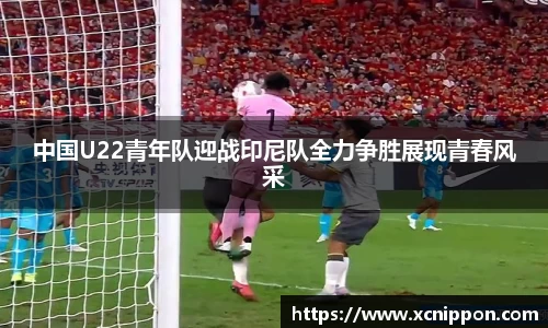中国U22青年队迎战印尼队全力争胜展现青春风采